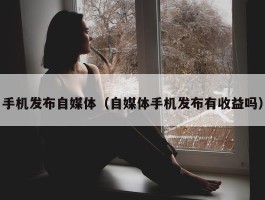 手机发布自媒体（自媒体手机发布有收益吗）