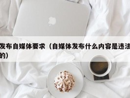 发布自媒体要求（自媒体发布什么内容是违法的）