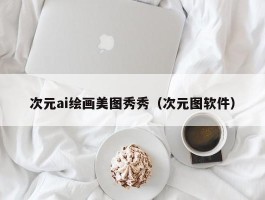 次元ai绘画美图秀秀（次元图软件）