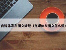 自媒体发布图文规范（自媒体发图文怎么做）